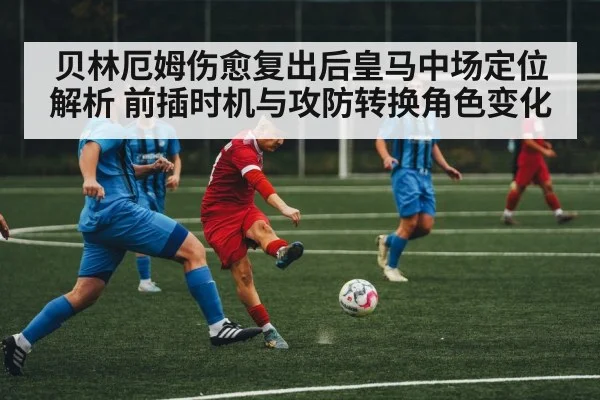 贝林厄姆伤愈复出后皇马中场定位解析 前插时机与攻防转换角色变化