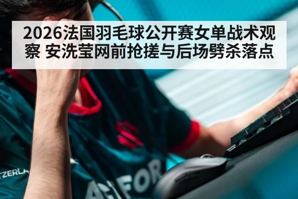 2026法国羽毛球公开赛女单战术观察 安洗莹网前抢搓与后场劈杀落点